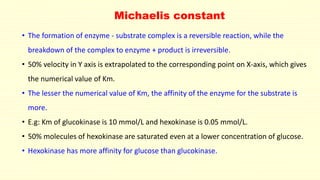 Michaelis constant
• The formation of enzyme - substrate complex is a reversible reaction, while the
breakdown of the complex to enzyme + product is irreversible.
• 50% velocity in Y axis is extrapolated to the corresponding point on X-axis, which gives
the numerical value of Km.
• The lesser the numerical value of Km, the affinity of the enzyme for the substrate is
more.
• E.g: Km of glucokinase is 10 mmol/L and hexokinase is 0.05 mmol/L.
• 50% molecules of hexokinase are saturated even at a lower concentration of glucose.
• Hexokinase has more affinity for glucose than glucokinase.
 