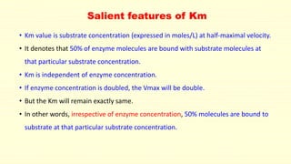 Salient features of Km
• Km value is substrate concentration (expressed in moles/L) at half-maximal velocity.
• It denotes that 50% of enzyme molecules are bound with substrate molecules at
that particular substrate concentration.
• Km is independent of enzyme concentration.
• If enzyme concentration is doubled, the Vmax will be double.
• But the Km will remain exactly same.
• In other words, irrespective of enzyme concentration, 50% molecules are bound to
substrate at that particular substrate concentration.
 