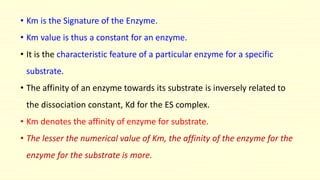 • Km is the Signature of the Enzyme.
• Km value is thus a constant for an enzyme.
• It is the characteristic feature of a particular enzyme for a specific
substrate.
• The affinity of an enzyme towards its substrate is inversely related to
the dissociation constant, Kd for the ES complex.
• Km denotes the affinity of enzyme for substrate.
• The lesser the numerical value of Km, the affinity of the enzyme for the
enzyme for the substrate is more.
 