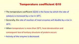 Temperature coefficient Q10
• The temperature coefficient (Q10) is the factor by which the rate of
catalysis is increased by a rise in 10°C.
• Generally, the rate of reaction of most enzymes will double by a rise in
10°C.
• When temperature is more than 50°C, heat denaturation and
consequent loss of tertiary structure of protein occurs.
• Activity of the enzyme is decreased.
 