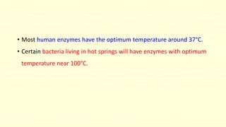• Most human enzymes have the optimum temperature around 37°C.
• Certain bacteria living in hot springs will have enzymes with optimum
temperature near 100°C.
 