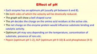 Effect of pH
• Each enzyme has an optimum pH (usually pH between 6 and 8).
• On both sides of which the velocity will be drastically reduced.
• The graph will show a bell shaped curve
• The pH decides the charge on the amino acid residues at the active site.
• The net charge on the enzyme protein would influence substrate binding and
catalytic activity.
• Optimum pH may vary depending on the temperature, concentration of
substrate, presence of ions etc.
• Pepsin (optimum pH 1-2); ALP (optimum pH 9-10) & acid phosphatase (4-5)
 