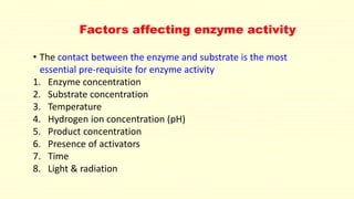 Factors affecting enzyme activity
• The contact between the enzyme and substrate is the most
essential pre-requisite for enzyme activity
1. Enzyme concentration
2. Substrate concentration
3. Temperature
4. Hydrogen ion concentration (pH)
5. Product concentration
6. Presence of activators
7. Time
8. Light & radiation
 