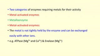 • Two categories of enzymes requiring metals for their activity
• Metal-activated enzymes
• Metalloenzyme
• Metal-activated enzymes:
• The metal is not tightly held by the enzyme and can be exchanged
easily with other ions.
• e.g. ATPase (Mg2+ and Ca2+) & Enolase (Mg2+)
 
