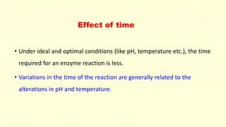 Effect of time
• Under ideal and optimal conditions (like pH, temperature etc.), the time
required for an enzyme reaction is less.
• Variations in the time of the reaction are generally related to the
alterations in pH and temperature.
 