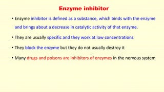 Enzyme inhibitor
• Enzyme inhibitor is defined as a substance, which binds with the enzyme
and brings about a decrease in catalytic activity of that enzyme.
• They are usually specific and they work at low concentrations
• They block the enzyme but they do not usually destroy it
• Many drugs and poisons are inhibitors of enzymes in the nervous system
 