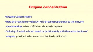Enzyme concentration
• Enzyme Concentration:
• Rate of a reaction or velocity (V) is directly proportional to the enzyme
concentration, when sufficient substrate is present.
• Velocity of reaction is increased proportionately with the concentration of
enzyme, provided substrate concentration is unlimited
 