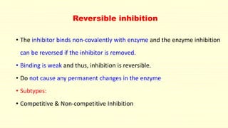 Reversible inhibition
• The inhibitor binds non-covalently with enzyme and the enzyme inhibition
can be reversed if the inhibitor is removed.
• Binding is weak and thus, inhibition is reversible.
• Do not cause any permanent changes in the enzyme
• Subtypes:
• Competitive & Non-competitive Inhibition
 