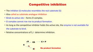 Competitive inhibition
• The inhibitor (I) molecules resembles the real substrate (S)
• Also called as substrate analogue inhibition
• Binds to active site – forms EI complex.
• EI complex cannot rive rise to product formation.
• As long as the competitive inhibitor holds the active site, the enzyme is not available for
the substrate to bind.
• Relative concentrations of S, I determine inhibition.
E
ES
EI
E + P
No product formation
 