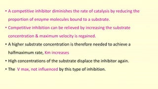 • A competitive inhibitor diminishes the rate of catalysis by reducing the
proportion of enzyme molecules bound to a substrate.
• Competitive inhibition can be relieved by increasing the substrate
concentration & maximum velocity is regained.
• A higher substrate concentration is therefore needed to achieve a
halfmaximum rate, Km increases
• High concentrations of the substrate displace the inhibitor again.
• The V max, not influenced by this type of inhibition.
 