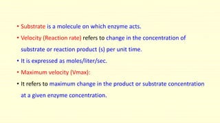• Substrate is a molecule on which enzyme acts.
• Velocity (Reaction rate) refers to change in the concentration of
substrate or reaction product (s) per unit time.
• It is expressed as moles/liter/sec.
• Maximum velocity (Vmax):
• It refers to maximum change in the product or substrate concentration
at a given enzyme concentration.
 