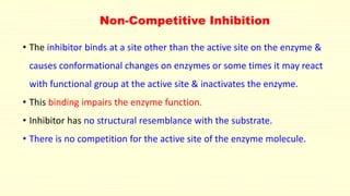 Non-Competitive Inhibition
• The inhibitor binds at a site other than the active site on the enzyme &
causes conformational changes on enzymes or some times it may react
with functional group at the active site & inactivates the enzyme.
• This binding impairs the enzyme function.
• Inhibitor has no structural resemblance with the substrate.
• There is no competition for the active site of the enzyme molecule.
 