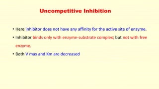 Uncompetitive Inhibition
• Here inhibitor does not have any affinity for the active site of enzyme.
• Inhibitor binds only with enzyme-substrate complex; but not with free
enzyme.
• Both V max and Km are decreased
 