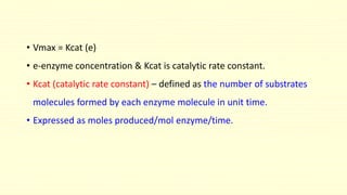 • Vmax = Kcat (e)
• e-enzyme concentration & Kcat is catalytic rate constant.
• Kcat (catalytic rate constant) – defined as the number of substrates
molecules formed by each enzyme molecule in unit time.
• Expressed as moles produced/mol enzyme/time.
 