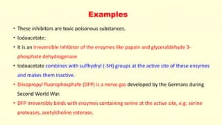 • These inhibitors are toxic poisonous substances.
• Iodoacetate:
• It is an irreversible inhibitor of the enzymes like papain and glyceraldehyde 3-
phosphate dehydrogenase
• Iodoacetate combines with sulfhydryl (-SH) groups at the active site of these enzymes
and makes them inactive.
• Diisopropyl fluorophosphafe (DFP) is a nerve gas developed by the Germans during
Second World War.
• DFP irreversibly binds with enzymes containing serine at the active site, e.g. serine
proteases, acetylcholine esterase.
Examples
 