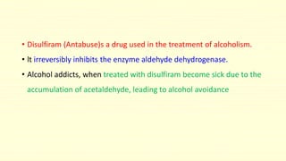 • Disulfiram (Antabuse)s a drug used in the treatment of alcoholism.
• lt irreversibly inhibits the enzyme aldehyde dehydrogenase.
• Alcohol addicts, when treated with disulfiram become sick due to the
accumulation of acetaldehyde, leading to alcohol avoidance
 