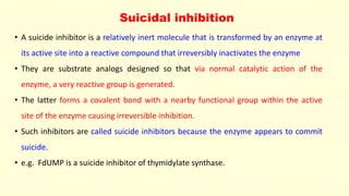 • A suicide inhibitor is a relatively inert molecule that is transformed by an enzyme at
its active site into a reactive compound that irreversibly inactivates the enzyme
• They are substrate analogs designed so that via normal catalytic action of the
enzyme, a very reactive group is generated.
• The latter forms a covalent bond with a nearby functional group within the active
site of the enzyme causing irreversible inhibition.
• Such inhibitors are called suicide inhibitors because the enzyme appears to commit
suicide.
• e.g. FdUMP is a suicide inhibitor of thymidylate synthase.
Suicidal inhibition
 