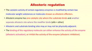 Allosteric regulation
• The catalytic activity of certain regulatory enzymes is modified by certain low
molecular weight substances or molecules known as allosteric effectors.
• Allosteric enzyme has one catalytic site where the substrate binds and another
separate allosteric site where the modifier binds (allo = other)
• Allosteric and substrate binding sites may or may not be physically adjacent.
• The binding of the regulatory molecule can either enhance the activity of the enzyme
(allosteric activation), or inhibit the activity of the enzyme (allosteric inhibition).
 