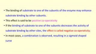 • The binding of substrate to one of the subunits of the enzyme may enhance
substrate binding by other subunits.
• This effect is said to be positive co-operativity
• If the binding of substrate to one of the subunits decreases the activity of
substrate binding by other sites, the effect is called negative co-operativity.
• In most cases, a combination is observed, resulting in a sigmoid shaped
curve
 