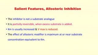 Salient Features, Allosteric Inhibition
• The inhibitor is not a substrate analogue
• It is partially reversible, when excess substrate is added.
• Km is usually increased & V max is reduced.
• The effect of allosteric modifier is maximum at or near substrate
concentration equivalent to Km.
 