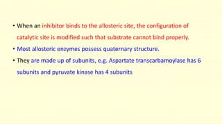 • When an inhibitor binds to the allosteric site, the configuration of
catalytic site is modified such that substrate cannot bind properly.
• Most allosteric enzymes possess quaternary structure.
• They are made up of subunits, e.g. Aspartate transcarbamoylase has 6
subunits and pyruvate kinase has 4 subunits
 