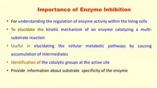 • For understanding the regulation of enzyme activity within the living cells
• To elucidate the kinetic mechanism of an enzyme catalyzing a multi-
substrate reaction
• Useful in elucidating the cellular metabolic pathways by causing
accumulation of intermediates
• Identification of the catalytic groups at the active site
• Provide information about substrate specificity of the enzyme
Importance of Enzyme Inhibition
 