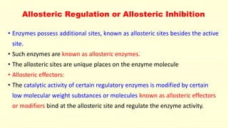 Allosteric Regulation or Allosteric Inhibition
• Enzymes possess additional sites, known as allosteric sites besides the active
site.
• Such enzymes are known as allosteric enzymes.
• The allosteric sites are unique places on the enzyme molecule
• Allosteric effectors:
• The catalytic activity of certain regulatory enzymes is modified by certain
low molecular weight substances or molecules known as allosteric effectors
or modifiers bind at the allosteric site and regulate the enzyme activity.
 