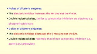 • K-class of allosteric enzymes:
• The allosteric inhibitor increases the Km and not the V max.
• Double reciprocal plots, similar to competitive inhibition are obtained e.g.
phosphofructokinase.
• V-class of allosteric enzymes:
• The allosteric inhibitor decreases the V max and not the Km.
• Double reciprocal plots resemble that of non-competitive inhibition e.g.
acetyl CoA carboxylase
 