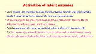 Activation of latent enzymes
• Some enzymes are synthesized as Proenzymes or zymogens which undergo irreversible
covalent activation by the breakdown of one or more peptide bonds
• Chymotrypsinogen pepsinogen and plasminogen, are respectively- converted to the
active enzymes chymotrypsin, pepsin and plasmin.
• Certain enzymes exist in the active and inactive forms which are interconvertible
• The inter-conversion is brought about by the reversible covalent modifications, namely
phosphorylation and dephosphorylation, and oxidation and reduction of disulfide bonds
 
