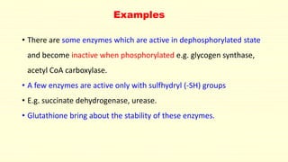 Examples
• There are some enzymes which are active in dephosphorylated state
and become inactive when phosphorylated e.g. glycogen synthase,
acetyl CoA carboxylase.
• A few enzymes are active only with sulfhydryl (-SH) groups
• E.g. succinate dehydrogenase, urease.
• Glutathione bring about the stability of these enzymes.
 