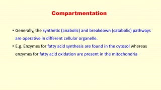 Compartmentation
• Generally, the synthetic (anabolic) and breakdown (catabolic) pathways
are operative in different cellular organelle.
• E.g. Enzymes for fatty acid synthesis are found in the cytosol whereas
enzymes for fatty acid oxidation are present in the mitochondria
 