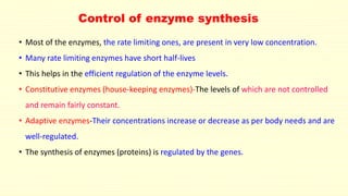 Control of enzyme synthesis
• Most of the enzymes, the rate limiting ones, are present in very low concentration.
• Many rate limiting enzymes have short half-lives
• This helps in the efficient regulation of the enzyme levels.
• Constitutive enzymes (house-keeping enzymes)-The levels of which are not controlled
and remain fairly constant.
• Adaptive enzymes-Their concentrations increase or decrease as per body needs and are
well-regulated.
• The synthesis of enzymes (proteins) is regulated by the genes.
 