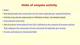 Units of enzyme activity
• Katal:
• One kat denotes the conversion of one mole substrate per second (mol/sec).
• Activity may also be expressed as millikatals (mkat), microkatals (µkat)
• International Units (lU):
• One Sl unit or International Unit (lU) is defined as the amount of enzyme activity
that catalyses the conversion of one micromol of substrate per minute.
• Sl units and katal are interconvertible
 