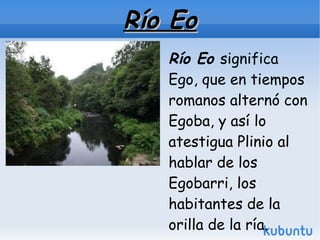 Río Eo
   Río Eo significa
   Ego, que en tiempos
   romanos alternó con
   Egoba, y así lo
   atestigua Plinio al
   hablar de los
   Egobarri, los
   habitantes de la
   orilla de la ría.
 
