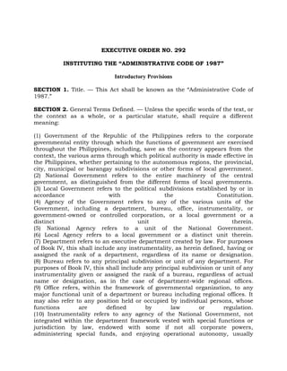 EXECUTIVE ORDER NO. 292
INSTITUTING THE “ADMINISTRATIVE CODE OF 1987”
Introductory Provisions
SECTION 1. Title. — This Act shall be known as the “Administrative Code of
1987.”
SECTION 2. General Terms Defined. — Unless the specific words of the text, or
the context as a whole, or a particular statute, shall require a different
meaning:
(1) Government of the Republic of the Philippines refers to the corporate
governmental entity through which the functions of government are exercised
throughout the Philippines, including, save as the contrary appears from the
context, the various arms through which political authority is made effective in
the Philippines, whether pertaining to the autonomous regions, the provincial,
city, municipal or barangay subdivisions or other forms of local government.
(2) National Government refers to the entire machinery of the central
government, as distinguished from the different forms of local governments.
(3) Local Government refers to the political subdivisions established by or in
accordance with the Constitution.
(4) Agency of the Government refers to any of the various units of the
Government, including a department, bureau, office, instrumentality, or
government-owned or controlled corporation, or a local government or a
distinct unit therein.
(5) National Agency refers to a unit of the National Government.
(6) Local Agency refers to a local government or a distinct unit therein.
(7) Department refers to an executive department created by law. For purposes
of Book IV, this shall include any instrumentality, as herein defined, having or
assigned the rank of a department, regardless of its name or designation.
(8) Bureau refers to any principal subdivision or unit of any department. For
purposes of Book IV, this shall include any principal subdivision or unit of any
instrumentality given or assigned the rank of a bureau, regardless of actual
name or designation, as in the case of department-wide regional offices.
(9) Office refers, within the framework of governmental organization, to any
major functional unit of a department or bureau including regional offices. It
may also refer to any position held or occupied by individual persons, whose
functions are defined by law or regulation.
(10) Instrumentality refers to any agency of the National Government, not
integrated within the department framework vested with special functions or
jurisdiction by law, endowed with some if not all corporate powers,
administering special funds, and enjoying operational autonomy, usually
 