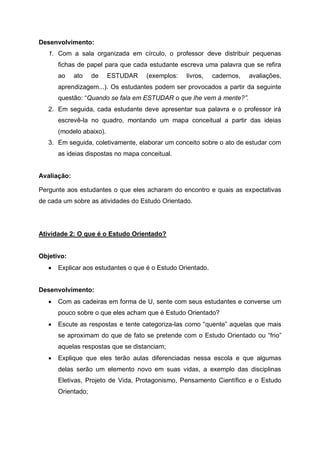 Desenvolvimento:
1. Com a sala organizada em círculo, o professor deve distribuir pequenas
fichas de papel para que cada estudante escreva uma palavra que se refira
ao ato de ESTUDAR (exemplos: livros, cadernos, avaliações,
aprendizagem...). Os estudantes podem ser provocados a partir da seguinte
questão: “Quando se fala em ESTUDAR o que lhe vem à mente?”.
2. Em seguida, cada estudante deve apresentar sua palavra e o professor irá
escrevê-la no quadro, montando um mapa conceitual a partir das ideias
(modelo abaixo).
3. Em seguida, coletivamente, elaborar um conceito sobre o ato de estudar com
as ideias dispostas no mapa conceitual.
Avaliação:
Pergunte aos estudantes o que eles acharam do encontro e quais as expectativas
de cada um sobre as atividades do Estudo Orientado.
Atividade 2: O que é o Estudo Orientado?
Objetivo:
 Explicar aos estudantes o que é o Estudo Orientado.
Desenvolvimento:
 Com as cadeiras em forma de U, sente com seus estudantes e converse um
pouco sobre o que eles acham que é Estudo Orientado?
 Escute as respostas e tente categoriza-las como “quente” aquelas que mais
se aproximam do que de fato se pretende com o Estudo Orientado ou “frio”
aquelas respostas que se distanciam;
 Explique que eles terão aulas diferenciadas nessa escola e que algumas
delas serão um elemento novo em suas vidas, a exemplo das disciplinas
Eletivas, Projeto de Vida, Protagonismo, Pensamento Científico e o Estudo
Orientado;
 