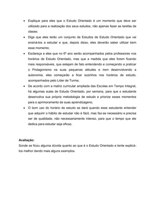  Explique para eles que o Estudo Orientado é um momento que deve ser
utilizado para a realização dos seus estudos, não apenas fazer as tarefas de
classe;
 Diga que eles terão um conjunto de Estudos de Estudo Orientado que vai
ensiná-los a estudar e que, depois disso, eles deverão saber utilizar bem
esse momento;
 Esclareça a eles que no 6º ano serão acompanhados pelos professores nos
horários de Estudo Orientado, mas que a medida que eles forem ficando
mais responsáveis, que estejam de fato entendendo e começando a praticar
o Protagonismo na suas pequenas atitudes e irem desenvolvendo a
autonomia, eles começarão a ficar sozinhos nos horários de estudo,
acompanhados pelo Líder de Turma;
 De acordo com a matriz curricular ampliada das Escolas em Tempo Integral,
há algumas aulas de Estudo Orientado, por semana, para que o estudante
desenvolva sua própria metodologia de estudo e priorize esses momentos
para o aprimoramento de suas aprendizagens;
 O bom uso do horário de estudo se dará quando esse estudante entender
que adquirir o hábito de estudar não é fácil, mas faz-se necessário e precisa
ser de qualidade, não necessariamente intenso, para que o tempo que ele
dedica para estudar seja eficaz.
Avaliação:
Sonde se ficou alguma dúvida quanto ao que é o Estudo Orientado e tente explicá-
los melhor dando mais alguns exemplos.
 