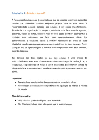 Estudos 3 e 4 – Estudar... por quê?
A Responsabilidade pessoal é essencial para que as pessoas sejam bem sucedidas
naquilo que pretendem construir enquanto projetos para as suas vidas. A
responsabilidade pessoal aplicada aos estudos é um passo importantíssimo.
Através da boa organização do tempo, o estudante pode fazer uso de agendas,
cadernos, blocos de notas, qualquer meio no qual possa distribuir, acompanhar e
controlar suas atividades. Ao fazer esse acompanhamento diário dos
compromissos, o estudante obterá o domínio necessário de todas as suas
atividades, sendo assíduo nos prazos e cumprindo todos os seus deveres. Como
qualquer tipo de aprendizagem, o controle e o compromisso com seus deveres,
exigirão disciplina.
Ter domínio das boas razões de por que estudar é uma prática de
autoconhecimento que atua primeiramente como uma carga de motivação e, a
longo prazo, se personifica em metas a serem alcançadas. Encontrar um sentido no
ato de estudar é a alavanca que o estudante necessita para alçar o voo rumo ao seu
sonho.
Objetivos:
 Conscientizar os estudantes da necessidade de um estudo eficaz;
 Reconhecer a necessidade e importância da aquisição de hábitos e rotinas
de estudo.
Material necessário:
 Uma cópia do questionário para cada estudante.
 Flip Chart com folhas, caso não queira usar o quadro branco.
 