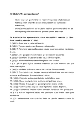 Atividade 1: “Me conhecendo mais”
 Abaixo segue um questionário que visa mostrar para os estudantes quais
hábitos já foram adquiridos e quais ainda precisam ser explorados e
trabalhados;
 Distribua um questionário por estudante e solicite que façam a leitura das 28
sentenças seguintes considerando quais se aplicam a seu caso.
Se a sentença tiver alguma relação com o seu cotidiano, assinale “S” (Sim).
Caso contrário, assinale “N” (Não):
1. ( )S ( )N Gostaria de ler mais rapidamente.
2. ( )S ( )N Vou para a aula, mas não presto muita atenção.
3. ( )S ( )N Raramente faço revisão para as provas, na verdade, estudo na véspera,
à noite.
4. ( )S ( )N Acho que passo mais tempo do que o necessário estudando.
5. ( )S ( )N Geralmente estudo com o rádio e/ou a televisão ligados.
6. ( )S ( )N Raramente termino toda minha lição de casa a tempo.
7. ( )S ( )N Em geral, faço os trabalhos na semana (ou noite) anterior à data que
tenho de entregá-lo.
8. ( )S ( )N Leio todos os livros na mesma velocidade e do mesmo modo.
9. ( )S ( )N Sou muito bom em escrever mensagens instantâneas, mas não consigo
encontrar as informações de que preciso na internet.
10. ( )S ( )N Fico muito ansioso quando tenho muita lição de casa.
11. ( )S ( )N Nunca consigo terminar as leituras obrigatórias a tempo.
12. ( )S ( )N Na sala de aula, parece que sempre anoto a coisa errada.
13. ( )S ( )N Com frequência esqueço lições importantes e datas de provas.
14. ( )S ( )N Fico nervoso antes de exames e me saio pior do que acho que deveria.
15. ( )S ( )N Com frequência preciso reler passagens duas ou três vezes para
entendê-las.
16. ( )S ( )N Geralmente, quando termino de ler um capítulo, não lembro muito do
que li.
 
