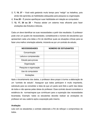 5) 7, 19, 27 − Você está gastando muito tempo para “redigir” os trabalhos, pois
ainda não aprendeu as habilidades adequadas para pesquisa ou organização.
6) 9 ou 28 − É preciso aperfeiçoar suas habilidades em relação ao computador.
7) 12, 17, 20 ou 25 − Precisa adotar um sistema mais eficiente para fazer
anotações das Estudos e leituras.
Cada um deve identificar as suas necessidades a partir dos resultados. O professor
pode criar um quadro de necessidades, contabilizando o número de estudantes que
apresentam cada uma delas a fim de identificar quais as situações críticas para se
fazer uma melhor orientação adiante, iniciando-se por um contrato de estudo.
Após o levantamento dos dados, o professor deve propor à turma a elaboração de
um “contrato de estudo”. Assegurar que todos participem é muito importante,
sobretudo para se consolidar a ideia de que um pacto será feito a partir das ideias
de todos e não apenas pelas ideias do professor. Esse contrato deverá considerar a
existência de normas/regras que contribuam para a superação das necessidades
levantadas. Exemplo: todos os estudantes deverão realizar as anotações do
professor em seu caderno após a exposição pelo mesmo.
Avaliação:
Leia com os estudantes o contrato elaborado a fim de reforçar o compromisso de
todos.
NECESSSIDADES NÚMERO DE ESTUDANTES
Concentração
Leitura e compreensão
Estudo para provas
Organização
Pesquisa e organização
Uso do computador
Anotações
 