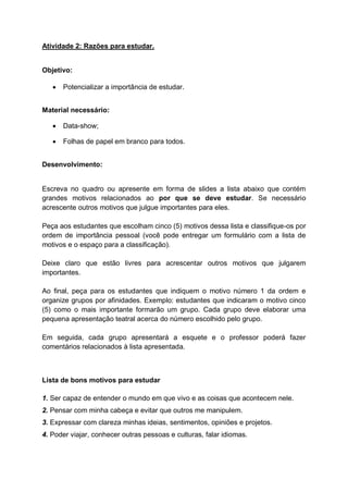 Atividade 2: Razões para estudar.
Objetivo:
 Potencializar a importância de estudar.
Material necessário:
 Data-show;
 Folhas de papel em branco para todos.
Desenvolvimento:
Escreva no quadro ou apresente em forma de slides a lista abaixo que contém
grandes motivos relacionados ao por que se deve estudar. Se necessário
acrescente outros motivos que julgue importantes para eles.
Peça aos estudantes que escolham cinco (5) motivos dessa lista e classifique-os por
ordem de importância pessoal (você pode entregar um formulário com a lista de
motivos e o espaço para a classificação).
Deixe claro que estão livres para acrescentar outros motivos que julgarem
importantes.
Ao final, peça para os estudantes que indiquem o motivo número 1 da ordem e
organize grupos por afinidades. Exemplo: estudantes que indicaram o motivo cinco
(5) como o mais importante formarão um grupo. Cada grupo deve elaborar uma
pequena apresentação teatral acerca do número escolhido pelo grupo.
Em seguida, cada grupo apresentará a esquete e o professor poderá fazer
comentários relacionados à lista apresentada.
Lista de bons motivos para estudar
1. Ser capaz de entender o mundo em que vivo e as coisas que acontecem nele.
2. Pensar com minha cabeça e evitar que outros me manipulem.
3. Expressar com clareza minhas ideias, sentimentos, opiniões e projetos.
4. Poder viajar, conhecer outras pessoas e culturas, falar idiomas.
 