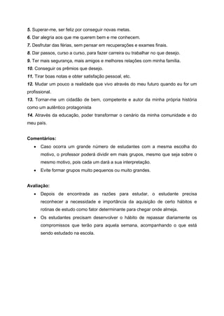 5. Superar-me, ser feliz por conseguir novas metas.
6. Dar alegria aos que me querem bem e me conhecem.
7. Desfrutar das férias, sem pensar em recuperações e exames finais.
8. Dar passos, curso a curso, para fazer carreira ou trabalhar no que desejo.
9. Ter mais segurança, mais amigos e melhores relações com minha família.
10. Conseguir os prêmios que desejo.
11. Tirar boas notas e obter satisfação pessoal, etc.
12. Mudar um pouco a realidade que vivo através do meu futuro quando eu for um
profissional.
13. Tornar-me um cidadão de bem, competente e autor da minha própria história
como um autêntico protagonista
14. Através da educação, poder transformar o cenário da minha comunidade e do
meu país.
Comentários:
 Caso ocorra um grande número de estudantes com a mesma escolha do
motivo, o professor poderá dividir em mais grupos, mesmo que seja sobre o
mesmo motivo, pois cada um dará a sua interpretação.
 Evite formar grupos muito pequenos ou muito grandes.
Avaliação:
 Depois de encontrada as razões para estudar, o estudante precisa
reconhecer a necessidade e importância da aquisição de certo hábitos e
rotinas de estudo como fator determinante para chegar onde almeja.
 Os estudantes precisam desenvolver o hábito de repassar diariamente os
compromissos que terão para aquela semana, acompanhando o que está
sendo estudado na escola.
 