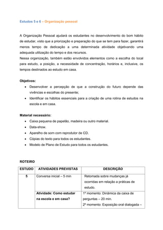 Estudos 5 e 6 – Organização pessoal
A Organização Pessoal ajudará os estudantes no desenvolvimento do bom hábito
de estudar, visto que a priorização e preparação do que se tem para fazer, garantirá
menos tempo de dedicação a uma determinada atividade objetivando uma
adequada utilização do tempo e dos recursos.
Nessa organização, também estão envolvidos elementos como a escolha do local
para estudo, a posição, a necessidade de concentração, horários e, inclusive, os
tempos destinados ao estudo em casa.
Objetivos:
 Desenvolver a percepção de que a construção do futuro depende das
vivências e escolhas do presente;
 Identificar os hábitos essenciais para a criação de uma rotina de estudos na
escola e em casa.
Material necessário:
 Caixa pequena de papelão, madeira ou outro material.
 Data-show.
 Aparelho de som com reprodutor de CD.
 Cópias do texto para todos os estudantes.
 Modelo de Plano de Estudo para todos os estudantes.
ROTEIRO
ESTUDO ATIVIDADES PREVISTAS DESCRIÇÃO
5 Conversa inicial – 5 min Retomada sobre mudanças já
ocorridas em relação a práticas de
estudo.
Atividade: Como estudar
na escola e em casa?
1º momento: Dinâmica da caixa de
perguntas – 20 min.
2º momento: Exposição oral dialogada –
 