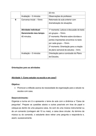 20 min.
Avaliação – 5 minutos Observações do professor.
6 Conversa inicial – 15min Retomada da aula anterior com
dramatização de situações.
Atividade individual:
Gerenciando meu tempo-
40 minutos.
1º momento: Leitura e discussão do texto
em grupos – 10min.
2º momento: Plenária sobre dúvidas e
pontos importantes encontros no texto
por cada grupo – 15min.
3º momento: Orientação para a criação
de plano semanal de estudos – 5min.
Avaliação – 5 minutos Orientação para a conclusão do Plano
de Estudos.
Orientações para as atividades
Atividade 1: Como estudar na escola e em casa?
Objetivo:
 Promover a reflexão acerca da necessidade de organização para o estudo na
escola e em casa.
Desenvolvimento:
Organize a turma em U e apresente o tema da aula com a dinâmica a “Caixa de
perguntas”. Prepare as questões abaixo e outras possíveis em tiras de papel e
coloque-as dentro de uma pequena caixa. Ao som de uma música instrumental ou
de um comando (contagem até 10 ou mais), a caixa deve circular. Ao término da
música ou do comando, o estudante deve retirar uma pergunta e responde-la e,
assim, sucessivamente.
 