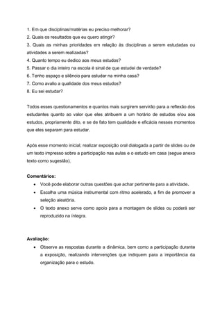 1. Em que disciplinas/matérias eu preciso melhorar?
2. Quais os resultados que eu quero atingir?
3. Quais as minhas prioridades em relação às disciplinas a serem estudadas ou
atividades a serem realizadas?
4. Quanto tempo eu dedico aos meus estudos?
5. Passar o dia inteiro na escola é sinal de que estudei de verdade?
6. Tenho espaço e silêncio para estudar na minha casa?
7. Como avalio a qualidade dos meus estudos?
8. Eu sei estudar?
Todos esses questionamentos e quantos mais surgirem servirão para a reflexão dos
estudantes quanto ao valor que eles atribuem a um horário de estudos e/ou aos
estudos, propriamente dito, e se de fato tem qualidade e eficácia nesses momentos
que eles separam para estudar.
Após esse momento inicial, realizar exposição oral dialogada a partir de slides ou de
um texto impresso sobre a participação nas aulas e o estudo em casa (segue anexo
texto como sugestão).
Comentários:
 Você pode elaborar outras questões que achar pertinente para a atividade.
 Escolha uma música instrumental com ritmo acelerado, a fim de promover a
seleção aleatória.
 O texto anexo serve como apoio para a montagem de slides ou poderá ser
reproduzido na íntegra.
Avaliação:
 Observe as respostas durante a dinâmica, bem como a participação durante
a exposição, realizando intervenções que indiquem para a importância da
organização para o estudo.
 