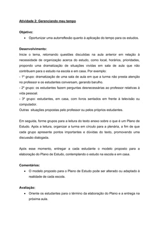 Atividade 2: Gerenciando meu tempo
Objetivo:
 Oportunizar uma autorreflexão quanto à aplicação do tempo para os estudos.
Desenvolvimento:
Inicie o tema, retomando questões discutidas na aula anterior em relação à
necessidade de organização acerca do estudo, como local, horários, prioridades,
propondo uma dramatização de situações vividas em sala de aula que não
contribuem para o estudo na escola e em casa. Por exemplo:
- 1º grupo: dramatização de uma sala de aula em que a turma não presta atenção
no professor e os estudantes conversam, gerando barulho.
- 2º grupo: os estudantes fazem perguntas desnecessárias ao professor relativas à
vida pessoal.
- 3º grupo: estudantes, em casa, com livros sentados em frente à televisão ou
computador.
Outras situações propostas pelo professor ou pelos próprios estudantes.
Em seguida, forme grupos para a leitura do texto anexo sobre o que é um Plano de
Estudo. Após a leitura, organizar a turma em círculo para a plenária, a fim de que
cada grupo apresente pontos importantes e dúvidas do texto, promovendo uma
discussão dialogada.
Após esse momento, entregar a cada estudante o modelo proposto para a
elaboração do Plano de Estudo, contemplando o estudo na escola e em casa.
Comentários:
 O modelo proposto para o Plano de Estudo pode ser alterado ou adaptado à
realidade de cada escola.
Avaliação:
 Oriente os estudantes para o término da elaboração do Plano e a entrega na
próxima aula.
 
