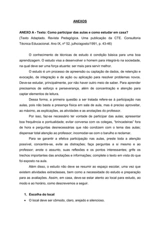 ANEXOS
ANEXO A - Texto: Como participar das aulas e como estudar em casa?
(Texto Adaptado. Revista Pedagógica. Uma publicação da CTE. Consultoria
Técnica Educacional. Ano IX, nº 52, julho/agosto/1991, p. 43-46)
O conhecimento de técnicas de estudo é condição básica para uma boa
aprendizagem. O estudo visa a desenvolver o homem para integrá-lo na sociedade,
na qual deve ser uma força atuante: ser mais para servir melhor.
O estudo é um processo de apreensão ou captação de dados, de retenção e
evocação, de integração e de ação ou aplicação para resolver problemas novos.
Deve-se estudar, principalmente, por não haver outro meio de saber. Para aprender
precisamos de esforço e perseverança, além de concentração e atenção para
captar elementos de leitura.
Dessa forma, a primeira questão a ser tratada refere-se à participação nas
aulas, pois não basta a presença física em sala de aula, mas é preciso aproveitar,
ao máximo, as explicações, as atividades e as anotações do professor.
Por isso, faz-se necessário ter vontade de participar das aulas; apresentar
boa frequência e pontualidade; evitar conversa com os colegas, “brincadeiras” fora
de hora e perguntas desnecessárias que não condizem com o tema das aulas;
dispensar total atenção ao professor; incomodar-se com o barulho e reclamar.
Para se garantir a efetiva participação nas aulas, preste toda a atenção
possível, concentre-se, evite as distrações; faça perguntas a si mesmo e ao
professor; anote o assunto, suas reflexões e os pontos interessantes; grife os
trechos importantes das anotações e informações; complete o texto em vista do que
foi exposto na aula.
Além disso, o estudo não deve se resumir ao espaço escolar, uma vez que
existem atividades extraclasses, bem como a necessidade do estudo e preparação
para as avaliações. Assim, em casa, deve-se estar atento ao local para estudo, ao
modo e ao horário, como descrevemos a seguir.
1. Escolha do local
 O local deve ser cômodo, claro, arejado e silencioso.
 