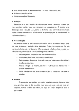  Não estude diante de aparelhos como TV, rádio, computador, etc.
 Evite ruídos e distrações.
 Organize seu local de estudo.
2. Posição
Devemos ter a preocupação de não procurar sofás, camas ou lugares que
nos permitam deitar, que nos convidem ao relaxamento. É preciso criar
disposição para o estudo. Logo, sente-se de forma ereta em frente a uma mesa,
numa cadeira com encosto; afaste todas as preocupações e concentre-se no
que está estudando.
3. Concentração
As pessoas vivem se preocupando com várias coisas ao mesmo tempo. Mas,
na hora de estudar, isso não deve acontecer. Procure concentrar-se. Se não
conseguir, tente escrevendo numa folha o assunto estudado. Aos poucos, sua
atenção virá para o que lê. Observe os seguintes detalhes:
 Estabeleça uma sequência dos assuntos estudados.
 Preste atenção apenas no que você vai estudar.
 Evite pessoas, lugares e circunstâncias que provoquem distrações e
tensões emocionais.
 Tire da cabeça – e, mesmo, da mesa – tudo que não diz respeito ao
que vai ser estudado.
 Tente não deixar que suas preocupações o perturbem na hora de
estudar.
4. Horário
É necessário que se faça um roteiro para bem estudar. Deve-se fazer
uma previsão para o dia seguinte, mas também para o dia de hoje, em
especial. Ver os horários de estudo, de folga e o tempo disponível para as
prioridades.
 