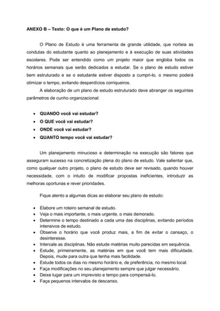 ANEXO B – Texto: O que é um Plano de estudo?
O Plano de Estudo é uma ferramenta de grande utilidade, que norteia as
condutas do estudante quanto ao planejamento e à execução de suas atividades
escolares. Pode ser entendido como um projeto maior que engloba todos os
horários semanais que serão dedicados a estudar. Se o plano de estudo estiver
bem estruturado e se o estudante estiver disposto a cumpri-lo, o mesmo poderá
otimizar o tempo, evitando desperdícios corriqueiros.
A elaboração de um plano de estudo estruturado deve abranger os seguintes
parâmetros de cunho organizacional:
 QUANDO você vai estudar?
 O QUE você vai estudar?
 ONDE você vai estudar?
 QUANTO tempo você vai estudar?
Um planejamento minucioso e determinação na execução são fatores que
asseguram sucesso na concretização plena do plano de estudo. Vale salientar que,
como qualquer outro projeto, o plano de estudo deve ser revisado, quando houver
necessidade, com o intuito de modificar propostas ineficientes, introduzir as
melhoras oportunas e rever prioridades.
Fique atento a algumas dicas ao elaborar seu plano de estudo:
 Elabore um roteiro semanal de estudo.
 Veja o mais importante, o mais urgente, o mais demorado.
 Determine o tempo destinado a cada uma das disciplinas, evitando períodos
intensivos de estudo.
 Observe o horário que você produz mais, a fim de evitar o cansaço, o
desinteresse.
 Intercale as disciplinas. Não estude matérias muito parecidas em sequência.
 Estude, primeiramente, as matérias em que você tem mais dificuldade.
Depois, mude para outra que tenha mais facilidade.
 Estude todos os dias no mesmo horário e, de preferência, no mesmo local.
 Faça modificações no seu planejamento sempre que julgar necessário.
 Deixe lugar para um imprevisto e tempo para compensá-lo.
 Faça pequenos intervalos de descanso.
 