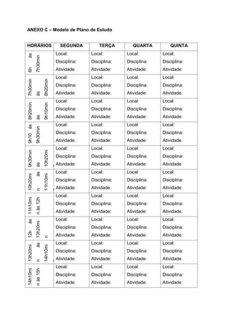 ANEXO C – Modelo de Plano de Estudo
HORÁRIOS SEGUNDA TERÇA QUARTA QUINTA
6h
às
7h30min
Local:
Disciplina:
Atividade:
Local:
Disciplina:
Atividade:
Local:
Disciplina:
Atividade:
Local:
Disciplina:
Atividade:
7h30min
às
8h20min
Local:
Disciplina:
Atividade:
Local:
Disciplina:
Atividade:
Local:
Disciplina:
Atividade:
Local:
Disciplina:
Atividade:
8h20min
às
9h10min
Local:
Disciplina:
Atividade:
Local:
Disciplina:
Atividade:
Local:
Disciplina:
Atividade:
Local:
Disciplina:
Atividade:
9h10
às
9h30min
Local:
Disciplina:
Atividade:
Local:
Disciplina:
Atividade:
Local:
Disciplina:
Atividade:
Local:
Disciplina:
Atividade:
9h30min
às
10h20mi
n
Local:
Disciplina:
Atividade:
Local:
Disciplina:
Atividade:
Local:
Disciplina:
Atividade:
Local:
Disciplina:
Atividade:
10h20mi
n
às
11h10mi
n
Local:
Disciplina:
Atividade:
Local:
Disciplina:
Atividade:
Local:
Disciplina:
Atividade:
Local:
Disciplina:
Atividade:
11h10mi
n
às
12h
Local:
Disciplina:
Atividade:
Local:
Disciplina:
Atividade:
Local:
Disciplina:
Atividade:
Local:
Disciplina:
Atividade:
12h
às
13h20mi
n
Local:
Disciplina:
Atividade:
Local:
Disciplina:
Atividade:
Local:
Disciplina:
Atividade:
Local:
Disciplina:
Atividade:
13h20mi
n
às
14h10mi
n
Local:
Disciplina:
Atividade:
Local:
Disciplina:
Atividade:
Local:
Disciplina:
Atividade:
Local:
Disciplina:
Atividade:
14h10mi
n
às
15h
Local:
Disciplina:
Atividade:
Local:
Disciplina:
Atividade:
Local:
Disciplina:
Atividade:
Local:
Disciplina:
Atividade:
 